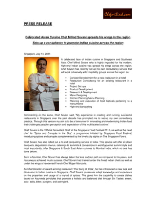PRESS RELEASE


 Celebrated Asian Cuisine Chef Milind Sovani spreads his wings in the region
        Sets up a consultancy to promote Indian cuisine across the region


Singapore, July 14, 2011:

                                   A celebrated face of Indian cuisine in Singapore and Southeast
                                   Asia, Chef Milind Sovani who is highly regarded for his modern,
                                   high-end Indian cuisine has spread his wings across the region.
                                   Chef Sovani has recently set-up his own consultancy service that
                                   will work cohesively with hospitality groups across the region on:

                                       •   Concept Development for a new restaurant in a hotel
                                       •   Restaurant Consultancy for an existing restaurant in a
                                           hotel
                                       •   Project Set ups
                                       •   Product Development
                                       •   Research & Development
                                       •   Menu Designing
                                       •   Kitchen Planning Menu Planning
                                       •   Planning and execution of food festivals pertaining to a
                                           menu/theme
                                       •   High-end banqueting


Commenting on the same, Chef Sovani said, “My experience in creating and running successful
restaurants in Singapore over the past decade has prompted me to set-up my own consultancy
practice. Through this venture my aim is to be a forerunner in innovating and modernizing Indian food
that challenges people’s perception and expectation of this multifaceted cuisine.”

Chef Sovani is the ‘Official Consultant Chef’ of the Singapore Food Festival 2011, as well as the head
chef for “Spice and Canapés in the Sky”, a programme initiated by Singapore Food Festival,
introducing spices and canapés complemented by the lovely city sights on The Singapore Flyers.

Chef Sovani has also rolled out a hi-end banqueting service in India. This service will offer sit-down
banquets, degustation menus, caterings to summits & conventions in world gourmet summit style and
most importantly, offer Singapore & South East Asian cuisines to Mumbai India, which no one has
done before.

Born in Mumbai, Chef Sovani has always taken the less trodden path as compared to his peers, and
has always achieved much success. Chef Sovani had trained under the finest Indian chefs as well as
under the wings of renowned French Chef Roger Moncorte.

As Chef-Director of award-winning restaurant ‘The Song of India’, he has introduced a new look and
dimension to Indian cuisine in Singapore. Chef Sovani possesses adept knowledge and experience
on the properties and usage of a myriad of spices. This gives him the capability to create dishes
based on Ayurveda principles that promote a holistic and balanced diet through Six Tastes: sweet,
sour, salty, bitter, pungent, and astringent.
 