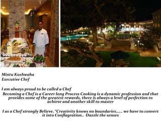 Mintu Kushwaha
Executive Chef
I am always proud to be called a Chef
Becoming a Chef is a Career long Process Cooking is a dynamic profession and that
provides some of the greatest rewards, there is always a level of perfection to
achieve and another skill to master
I as a Chef strongly Believe, “Creativity knows no boundaries…... we have to convert
it into Conflagration.. Dazzle the senses
 