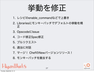 挙動を修正
1. レシピのenable_commandなどで上書き
2. Librariesにモンキーパッチでデフォルトの挙動を矯
正
3. OpscodeにIssue
4. コード修正Spec修正
5. プルリクエスト
6. 適当に対話
7. マージ！ ChefのNewバージョンリリース！
8. モンキーパッチを撤去する
27
Thursday, September 19, 13
 