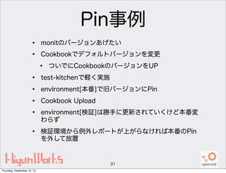 Pin事例
• monitのバージョンあげたい
• Cookbookでデフォルトバージョンを変更
• ついでにCookbookのバージョンをUP
• test-kitchenで軽く実施
• environment[本番]で旧バージョンにPin
• Cookbook Upload
• environment[検証]は勝手に更新されていくけど本番変
わらず
• 検証環境から例外レポートが上がらなければ本番のPin
を外して放置
31
Thursday, September 19, 13
 
