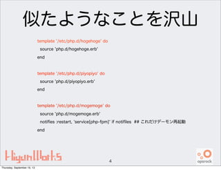 似たようなことを沢山
template '/etc/php.d/hogehoge' do
source 'php.d/hogehoge.erb'
end
template '/etc/php.d/piyopiyo' do
source 'php.d/piyopiyo.erb'
end
template '/etc/php.d/mogemoge' do
source 'php.d/mogemoge.erb'
notiﬁes :restart, 'service[php-fpm]' if notiﬁles ## これだけデーモン再起動
end
4
Thursday, September 19, 13
 