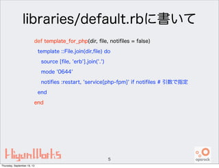 libraries/default.rbに書いて
def template_for_php(dir, ﬁle, notiﬁles = false)
template ::File.join(dir,ﬁle) do
source [ﬁle, 'erb'].join('.')
mode '0644'
notiﬁes :restart, 'service[php-fpm]' if notiﬁles # 引数で指定
end
end
5
Thursday, September 19, 13
 
