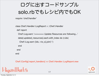 ログに出すコードサンプル
solo.rbでもレシピ内でもOK
require 'chef/handler'
class Chef::Handler::LogReport < ::Chef::Handler
def report
Chef::Log.warn '======= Update Resources are following...'
data[:updated_resources].each.with_index do ¦r,idx¦
Chef::Log.warn [idx, r.to_s].join(':')
end
end
end
Chef::Conﬁg[:report_handlers] << Chef::Handler::LogReport.new
17
Thursday, September 19, 13
 