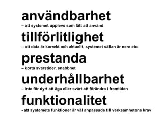 användbarhet– att systemet upplevs som lätt att använd
tillförlitlighet
– att data är korrekt och aktuellt, systemet sällan är nere etc
prestanda
– korta svarstider, snabbhet
underhållbarhet
– inte för dyrt att äga eller svårt att förändra i framtiden
funktionalitet- att systemets funktioner är väl anpassade till verksamhetens krav
 