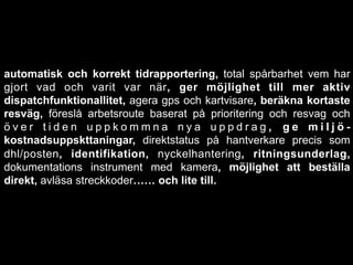 automatisk och korrekt tidrapportering, total spårbarhet vem har
gjort vad och varit var när, ger möjlighet till mer aktiv
dispatchfunktionallitet, agera gps och kartvisare, beräkna kortaste
resväg, föreslå arbetsroute baserat på prioritering och resvag och
ö v e r t i d e n u p p k o m m n a n y a u p p d r a g , g e m i l j ö -
kostnadsuppskttaningar, direktstatus på hantverkare precis som
dhl/posten, identifikation, nyckelhantering, ritningsunderlag,
dokumentations instrument med kamera, möjlighet att beställa
direkt, avläsa streckkoder…… och lite till.
 
