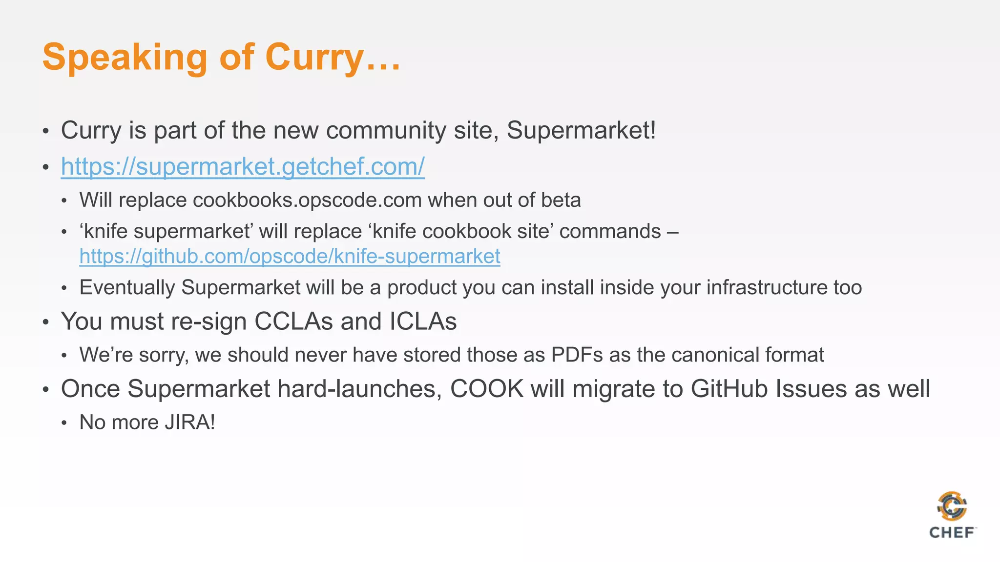 Speaking of Curry…
• Curry is part of the new community site, Supermarket!
• https://supermarket.getchef.com/
• Will replace cookbooks.opscode.com when out of beta
• ‘knife supermarket’ will replace ‘knife cookbook site’ commands –
https://github.com/opscode/knife-supermarket
• Eventually Supermarket will be a product you can install inside your infrastructure too
• You must re-sign CCLAs and ICLAs
• We’re sorry, we should never have stored those as PDFs as the canonical format
• Once Supermarket hard-launches, COOK will migrate to GitHub Issues as well
• No more JIRA!
 