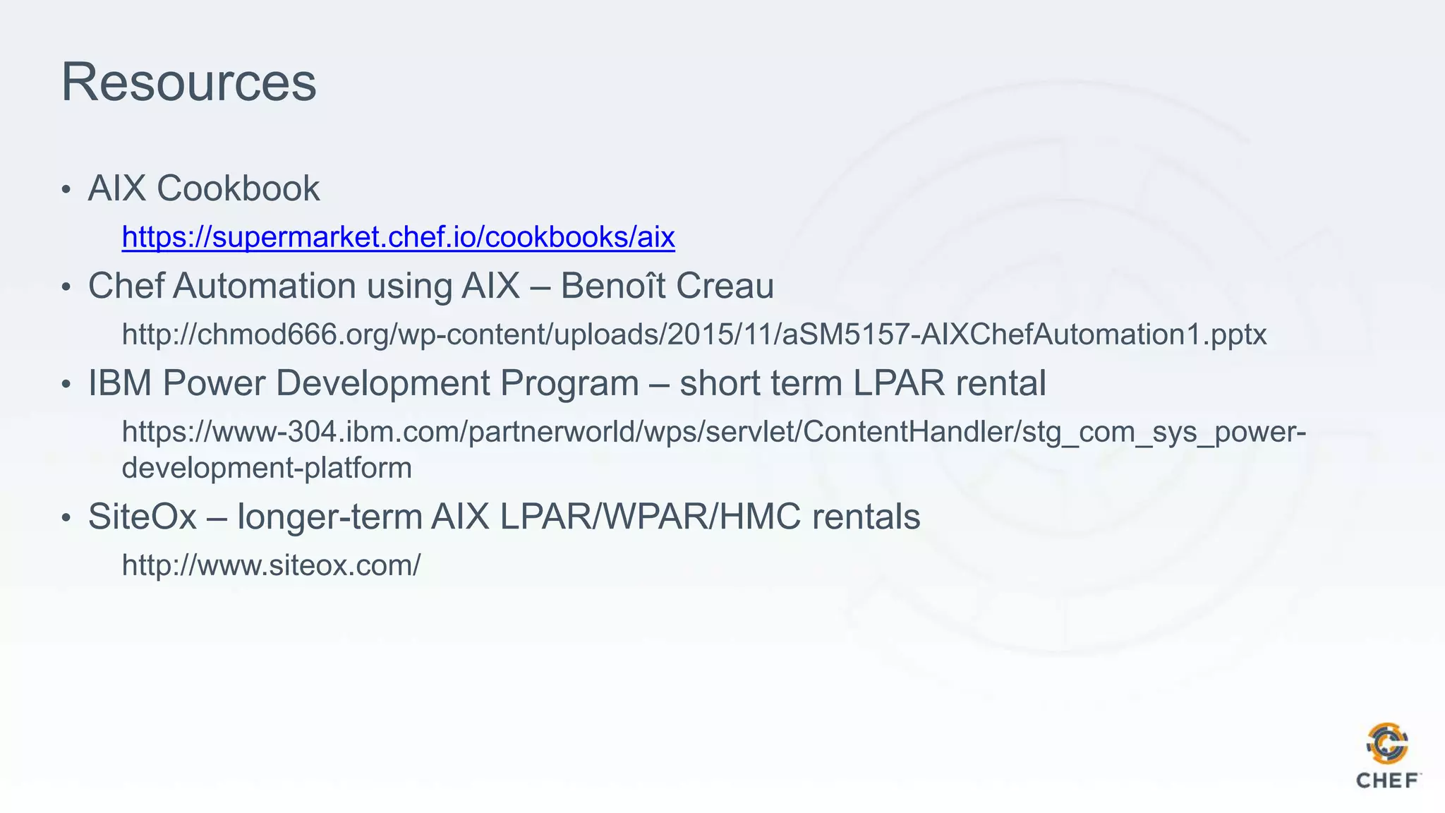 Resources
• AIX Cookbook
https://supermarket.chef.io/cookbooks/aix
• Chef Automation using AIX – Benoît Creau
http://chmod666.org/wp-content/uploads/2015/11/aSM5157-AIXChefAutomation1.pptx
• IBM Power Development Program – short term LPAR rental
https://www-304.ibm.com/partnerworld/wps/servlet/ContentHandler/stg_com_sys_power-
development-platform
• SiteOx – longer-term AIX LPAR/WPAR/HMC rentals
http://www.siteox.com/
 