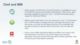 Chef and IBM
• Alpha versions of Chef Client 12 and Chef Server 12 available for Linux
on POWER for Ubuntu LE and Red Hat Enterprise 7 BE and LE. Beta
packages available by the end of June. Currently discussing adding
support for SLES and RHEL6.
• Official support Chef Client 12 on AIX versions 6.1 and 7.1 in December
2014. Has the ability to manage services, packages, file shares, user
and groups, cron jobs and file based resources. AIX cookbooks also
provides primitives to support other AIX services, such as initab and
inetd.
• Chef is core to IBMs OpenStack offering and IBM is very active in the
Chef OpenStack community. Use Chef to deploy and consume
OpenStack resources through knife-openstack, kitchen-openstack, Chef
Provisioning and OpenStack cookbooks.
 