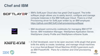 Chef and IBM
• IBM’s SoftLayer Cloud also has great Chef support. The knife-
softlayer plugin allows you to easily launch, configure and manage
compute instances in the IBM SoftLayer Cloud. There is a Chef
Provisioning driver for SoftLayer written by an IBM employee:
https://github.com/IMC3ofC/chef-provisioning-softlayer
• IBM developed community cookbooks for managing IBM HTTP
Server, IBM Installation Manager, WebSphere Application Server,
WebSphere Liberty Profile and WebSphere eXtreme Scale.
• A Chef developed, soon to be open sourced, knife plugin that gives
knife the ability to create, bootstrap, and manage virtual machines
in a Linux Kernal-Based Virtual Machine (KVM) hypervisors such
as IBM PowerKVM. Plans for a kitchen and Chef provisioning
driver.
 