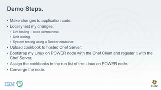 Demo Steps.
• Make changes to application code.
• Locally test my changes:
• Lint testing – code correctness
• Unit testing
• System testing using a Docker container.
• Upload cookbook to hosted Chef Server.
• Bootstrap my Linux on POWER node with the Chef Client and register it with the
Chef Server.
• Assign the cookbooks to the run list of the Linux on POWER node.
• Converge the node.
 