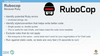 Rubocop
Because Ruby
• Identify potential Ruby errors
• Unclosed strings, etc.
• Identify style/convention that helps write better code
• Single quotes vs. double quotes
• This is useful for new Chefs, and helps make the code more readable
• Exclude rules that do not apply
• Not everyone is the same – some tests won’t work for your organization or for Chef code
• Run against static code, so tests are very fast (<5 seconds to run)
Code Correctness
 