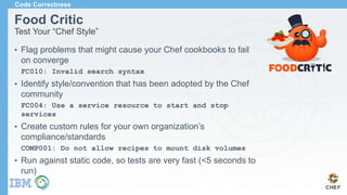 Food Critic
Test Your “Chef Style”
• Flag problems that might cause your Chef cookbooks to fail
on converge
FC010: Invalid search syntax
• Identify style/convention that has been adopted by the Chef
community
FC004: Use a service resource to start and stop
services
• Create custom rules for your own organization’s
compliance/standards
COMP001: Do not allow recipes to mount disk volumes
• Run against static code, so tests are very fast (<5 seconds to
run)
Code Correctness
 