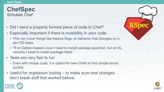 ChefSpec
Simulate Chef
• Did I send a properly formed piece of code to Chef?
• Especially important if there is mutability in your code
• This can cover things like feature flags, or behavior that changes on a
per-OS basis
• "If on Debian-based Linux I need to install package apache2, but on EL
variants I need to install package httpd.”
• Tests are very fast to run
• Even with simple code, it is useful for new Chefs to find simple errors
quickly
• Useful for regression testing – to make sure new changes
don’t break stuff that worked before.
Unit Tests
 