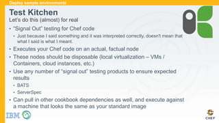 Test Kitchen
Let’s do this (almost) for real
• “Signal Out” testing for Chef code
• Just because I said something and it was interpreted correctly, doesn't mean that
what I said is what I meant.
• Executes your Chef code on an actual, factual node
• These nodes should be disposable (local virtualization – VMs /
Containers, cloud instances, etc.)
• Use any number of “signal out” testing products to ensure expected
results
• BATS
• ServerSpec
• Can pull in other cookbook dependencies as well, and execute against
a machine that looks the same as your standard image
Deploy sample environments
 