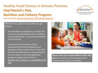 Healthy Food Choices in Schools Presents:
Chef Patrick's Pals,
Nutrition and Culinary Program
Presented by Patrick Sandoval, Chef & Nutritionist
Welcome! A couple of notes before we get
started…
• Your feedback is valuable to us! Please fill
out the survey provided at the conclusion
of the presentation. A link will be provided
in the chat box
• During the last 10 minutes of this
presentation Patrick will address your
questions! Please submit them in the chat
box and he will answer as many questions
as time allows. If you have additional
questions please direct them to
healthy_food_choices_in_schools@cornell.
edu
Please enter your email address in the chat
box if you wish to receive updates from
Healthy Food Choices in Schools.
 