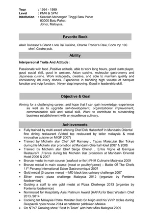 Year : 1994 - 1999
Level : PMR & SPM
Institution : Sekolah Menengah Tinggi Batu Pahat
83000 Batu Pahat
Johor, Malaysia.
Alain Ducasse’s Grand Livre De Cuisine, Charlie Trotter’s Raw, Coco top 100
chef, Gastro pub.
Interpersonal Traits And Attitude :
Passionate with food ,Positive attitude, able to work long hours, good team player,
good social skill, good in western, Asian cuisine, molecular gastronomy and
Japanese cuisine. Work indepently, creative, and able to maintain quality and
consistency on every dishes. Experience in handling high volume of banquet
function and vvip function. Never stop improving. Good in leadership skill.
Aiming for a challenging career, and hope that I can gain knowledge, experience
as well as to upgrade self-development, organizational improvement,
communication skill and social skill. Want to contribute to outstanding
business establishment with an excellence culinary.
• Fully trained by multi award winning Chef Dirk Haltenhoff in Mandarin Oriental
fine dining restaurant (Voted top restaurant by tatler malaysia & most
innovative cuisine on MIGF 2007)
• Trained by Michelin star Chef Jeff Ramsey , Tapas Molecular Bar Tokyo
during his Michelin star promotion at Mandarin Oriental Hotel 2007 & 2008
• Trained by Michelin star Chef Serge Chenet , Entre Vigne et Garrigue
Restaurant ,France during his Michelin star promotion at Mandarin Oriental
Hotel 2006 & 2007
• Bronze medal in main course (seafood or fish) FHM Culinaire Malaysia 2009
• Bronze medal in main course (meat or poultry/game) – Battle Of The Chefs
11th
Penang International Salon Gastronomique 2007
• Gold medal (3 course menu) – MO black box culinary challenge 2007
• Silver award pizza challenge Malaysia 2012 (organize by Fonterra
foodservice)
• Guiding a staff to win gold medal at Pizza Challenge 2013 (organize by
Fonterra foodservice)
• Nominated for Hospitality Asia Platinum Award (HAPA) for Best Western Chef
2013 /2014
• Cooking for Malaysia Prime Minister Dato Sri Najib and his VVIP tables during
Deepavali open house 2014 at dahtaran pahlawan Melaka
• On NTV7 Cooking show “Best In Town” with host Miss Malaysia 2009
Ability
Objective & Goal
Achievements
Favorite Book
 