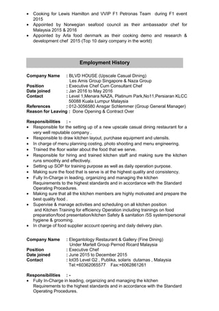 • Cooking for Lewis Hamilton and VVIP F1 Petronas Team during F1 event
2015
• Appointed by Norwegian seafood council as their ambassador chef for
Malaysia 2015 & 2016
• Appointed by Arla food denmark as their cooking demo and research &
development chef 2015 (Top 10 dairy company in the world)
Company Name : BLVD HOUSE (Upscale Casual Dining)
Les Amis Group Singapore & Naza Group
Position : Executive Chef Cum Consultant Chef
Date joined : Jan 2016 to May 2016
Contact : Level 1,Menara NAZA, Platinum Park,No11,Persiaran KLCC
50088 Kuala Lumpur Malaysia
References : 012-3056580 Ansgar Schlemmer (Group General Manager)
Reason for Leaving : Done Opening & Contract Over
Responsibilities : -
• Responsible for the setting up of a new upscale casual dining restaurant for a
very well reputable company .
• Responsible to draw kitchen layout, purchase equipment and utensils.
• In charge of menu planning costing, photo shooting and menu engineering.
• Trained the floor waiter about the food that we serve.
• Responsible for hiring and trained kitchen staff and making sure the kitchen
runs smoothly and effectively.
• Setting up SOP for training purpose as well as daily operation purpose.
• Making sure the food that is serve is at the highest quality and consistency.
• Fully In-Charge in leading, organizing and managing the kitchen
Requirements to the highest standards and in accordance with the Standard
Operating Procedures.
• Making sure that all the kitchen members are highly motivated and prepare the
best quality food .
• Supervise & manage activities and scheduling on all kitchen position
and Kitchen Training for efficiency Operation including trainings on food
preparation/food presentation/kitchen Safety & sanitation /5S system/personal
hygiene & grooming.
• In charge of food supplier account opening and daily delivery plan.
Company Name : Elegantology Restaurant & Gallery (Fine Dining)
Under Martell Group Pernod Ricard Malaysia
Position : Executive Chef
Date joined : June 2015 to December 2015
Contact : lot35 Level G2 , Publika, solaris dutamas , Malaysia
Tel:+60362065577 Fax:+6062861261
Responsibilities : -
• Fully In-Charge in leading, organizing and managing the kitchen
Requirements to the highest standards and in accordance with the Standard
Operating Procedures.
Employment History
 