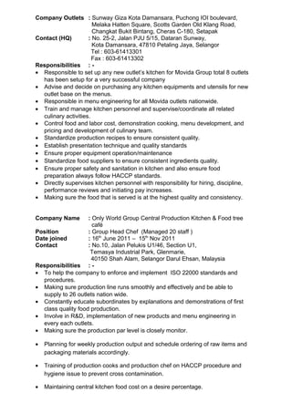 Company Outlets : Sunway Giza Kota Damansara, Puchong IOI boulevard,
Melaka Hatten Square, Scotts Garden Old Klang Road,
Changkat Bukit Bintang, Cheras C-180, Setapak
Contact (HQ) : No. 25-2, Jalan PJU 5/15, Dataran Sunway,
Kota Damansara, 47810 Petaling Jaya, Selangor
Tel : 603-61413301
Fax : 603-61413302
Responsibilities : -
• Responsible to set up any new outlet’s kitchen for Movida Group total 8 outlets
has been setup for a very successful company
• Advise and decide on purchasing any kitchen equipments and utensils for new
outlet base on the menus.
• Responsible in menu engineering for all Movida outlets nationwide.
• Train and manage kitchen personnel and supervise/coordinate all related
culinary activities.
• Control food and labor cost, demonstration cooking, menu development, and
pricing and development of culinary team.
• Standardize production recipes to ensure consistent quality.
• Establish presentation technique and quality standards
• Ensure proper equipment operation/maintenance
• Standardize food suppliers to ensure consistent ingredients quality.
• Ensure proper safety and sanitation in kitchen and also ensure food
preparation always follow HACCP standards.
• Directly supervises kitchen personnel with responsibility for hiring, discipline,
performance reviews and initiating pay increases.
• Making sure the food that is served is at the highest quality and consistency.
Company Name : Only World Group Central Production Kitchen & Food tree
café
Position : Group Head Chef (Managed 20 staff )
Date joined : 16th
June 2011 – 15th
Nov 2011
Contact : No.10, Jalan Pelukis U1/46, Section U1,
Temasya Industrial Park, Glenmarie,
40150 Shah Alam, Selangor Darul Ehsan, Malaysia
Responsibilities : -
• To help the company to enforce and implement ISO 22000 standards and
procedures.
• Making sure production line runs smoothly and effectively and be able to
supply to 26 outlets nation wide.
• Constantly educate subordinates by explanations and demonstrations of first
class quality food production.
• Involve in R&D, implementation of new products and menu engineering in
every each outlets.
• Making sure the production par level is closely monitor.
• Planning for weekly production output and schedule ordering of raw items and
packaging materials accordingly.
• Training of production cooks and production chef on HACCP procedure and
hygiene issue to prevent cross contamination.
• Maintaining central kitchen food cost on a desire percentage.
 