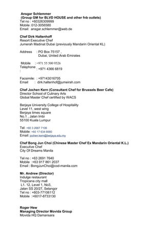 Ansgar Schlemmer
(Group GM for BLVD HOUSE and other fnb outlets)
Tel no : +60326309999
Mobile :012-3056580
Email: ansgar.schlemmer@web.de
Chef Dirk Haltenhoff
Resort Executive Chef
Jumerah Madinat Dubai (previously Mandarin Oriental KL)
Address : PO Box 75157 ,
Dubai, United Arab Emirates
Mobile :+971 55 500 9526
Telephone
:
: +971 4366 6819
Facsimile:
Email :
: +97143016705
dirk.haltenhof@jumeirah.com
Chef Jochen Kern (Consultant Chef for Brussels Beer Cafe)
Director School of Culinary Arts
Global Master Chef certified by WACS
Berjaya University College of Hospitality
Level 11, west wing
Berjaya times square
No.1 , Jalan Imbi
55100 Kuala Lumpur
Tel: +60 3 2687 7106
Mobile: +60 17 634 6680
Email: jochen.kern@berjaya.edu.my
Chef Bong Jun Choi (Chinese Master Chef Ex Mandarin Oriental K.L.)
Executive Chef
City Of Dreams Manila
Tel no : +63 2691 7640
Mobile :+63 917 861 2037
Email : BongJunChoi@cod-manila.com
Mr. Andrew (Director)
Indulge restaurant
Tropicana city mall
L1. 12, Level 1, No3,
Jalan SS 20/27, Selangor
Tel no : +603-77106112
Mobile :+6017-8733130
Roger Hew
Managing Director Movida Group
Movida HQ Damansara
 