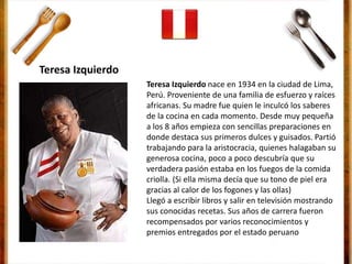Teresa Izquierdo nace en 1934 en la ciudad de Lima,
Perú. Proveniente de una familia de esfuerzo y raíces
africanas. Su madre fue quien le inculcó los saberes
de la cocina en cada momento. Desde muy pequeña
a los 8 años empieza con sencillas preparaciones en
donde destaca sus primeros dulces y guisados. Partió
trabajando para la aristocracia, quienes halagaban su
generosa cocina, poco a poco descubría que su
verdadera pasión estaba en los fuegos de la comida
criolla. (Si ella misma decía que su tono de piel era
gracias al calor de los fogones y las ollas)
Llegó a escribir libros y salir en televisión mostrando
sus conocidas recetas. Sus años de carrera fueron
recompensados por varios reconocimientos y
premios entregados por el estado peruano
Teresa Izquierdo
 