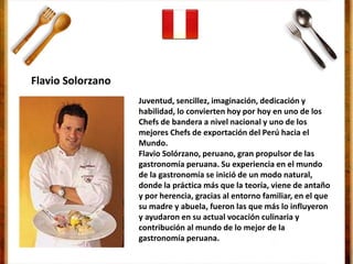 Juventud, sencillez, imaginación, dedicación y
habilidad, lo convierten hoy por hoy en uno de los
Chefs de bandera a nivel nacional y uno de los
mejores Chefs de exportación del Perú hacia el
Mundo.
Flavio Solórzano, peruano, gran propulsor de las
gastronomía peruana. Su experiencia en el mundo
de la gastronomía se inició de un modo natural,
donde la práctica más que la teoría, viene de antaño
y por herencia, gracias al entorno familiar, en el que
su madre y abuela, fueron las que más lo influyeron
y ayudaron en su actual vocación culinaria y
contribución al mundo de lo mejor de la
gastronomía peruana.
Flavio Solorzano
 