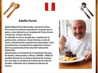 Adolfo Miguel Perret Bermudez, natural de Talara,
Piura tuvo una infancia marcada por su pasión por la
pesca y caza submarina en las playas de Punta Arenas
y Punta Sal, al Norte del Perú.
Ya radicado en Lima y atraído por su pasión por la
gastronomía, comienza a llevar diversos cursos de
cocina, administración y gestión de restaurantes. Estos
conocimientos y la experiencia adquirida lo llevan a
abrir las puertas del primer local del restaurante
PUNTA SAL.
Actualmente es Presidente de la Asociación Peruana
de Hoteles, Restaurantes y Afines ( AHORA - PERÚ) Es
también director de la Cámara Nacional de Turismo.
Por otro lado es miembro de la Mesa de los Chef de
Ecuador y Miembro de la Academia Culinaria de
Francia.
Adolfo Perret
 