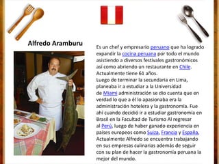 Es un chef y empresario peruano que ha logrado
expandir la cocina peruana por todo el mundo
asistiendo a diversos festivales gastronómicos
así como abriendo un restaurante en Chile.
Actualmente tiene 61 años.
Luego de terminar la secundaria en Lima,
planeaba ir a estudiar a la Universidad
de Miami administración se dio cuenta que en
verdad lo que a él lo apasionaba era la
administración hotelera y la gastronomía. Fue
ahí cuando decidió ir a estudiar gastronomía en
Brasil en la Facultad de Turismo Al regresar
al Perú, luego de haber ganado experiencia en
países europeos como Suiza, Francia y España,
Actualmente Alfredo se encuentra trabajando
en sus empresas culinarias además de seguir
con su plan de hacer la gastronomía peruana la
mejor del mundo.
Alfredo Aramburu
 