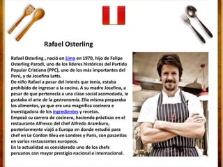 Rafael Osterling , nació en Lima en 1970, hijo de Felipe
Osterling Parodi, uno de los líderes históricos del Partido
Popular Cristiano (PPC), uno de los más importantes del
Perú, y de Josefina Letts.
De niño Rafael a pesar del interés que tenía, estaba
prohibido de ingresar a la cocina. A su madre Josefina, a
pesar de que pertenecía a una clase social acomodada, le
gustaba el arte de la gastronomía. Ella misma preparaba
los alimentos, ya que era una magnífica cocinera e
investigadora de los ingredientes y recetas.
Empezó su carrera de cocinero, haciendo prácticas en el
restaurante Alfresco del chef Alfredo Aramburu,
posteriormente viajó a Europa en donde estudió para
chef en Le Cordon Bleu en Londres y París, con pasantías
en varios restaurantes europeos.
En la actualidad es considerado uno de los chefs
peruanos con mayor prestigio nacional e internacional.
Rafael Osterling
 