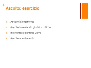+
Ascolto: esercizio
1. Ascolto attentamente
2. Ascolto formulando giudizi e critiche
3. Interrompo il contatto visivo
4. Ascolto attentamente
 