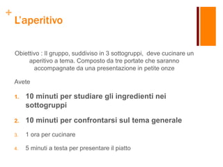 +
L’aperitivo
Obiettivo : Il gruppo, suddiviso in 3 sottogruppi, deve cucinare un
aperitivo a tema. Composto da tre portate che saranno
accompagnate da una presentazione in petite onze
Avete
1. 10 minuti per studiare gli ingredienti nei
sottogruppi
2. 10 minuti per confrontarsi sul tema generale
3. 1 ora per cucinare
4. 5 minuti a testa per presentare il piatto
 