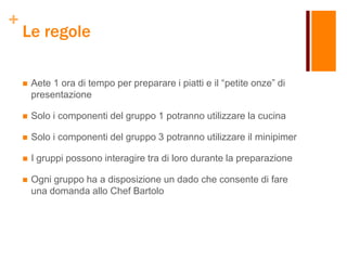 +
Le regole
 Aete 1 ora di tempo per preparare i piatti e il “petite onze” di
presentazione
 Solo i componenti del gruppo 1 potranno utilizzare la cucina
 Solo i componenti del gruppo 3 potranno utilizzare il minipimer
 I gruppi possono interagire tra di loro durante la preparazione
 Ogni gruppo ha a disposizione un dado che consente di fare
una domanda allo Chef Bartolo
 