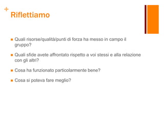 +
Riflettiamo
 Quali risorse/qualità/punti di forza ha messo in campo il
gruppo?
 Quali sfide avete affrontato rispetto a voi stessi e alla relazione
con gli altri?
 Cosa ha funzionato particolarmente bene?
 Cosa si poteva fare meglio?
 