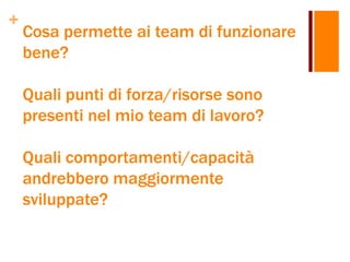 +
Cosa permette ai team di funzionare
bene?
Quali punti di forza/risorse sono
presenti nel mio team di lavoro?
Quali comportamenti/capacità
andrebbero maggiormente
sviluppate?
 