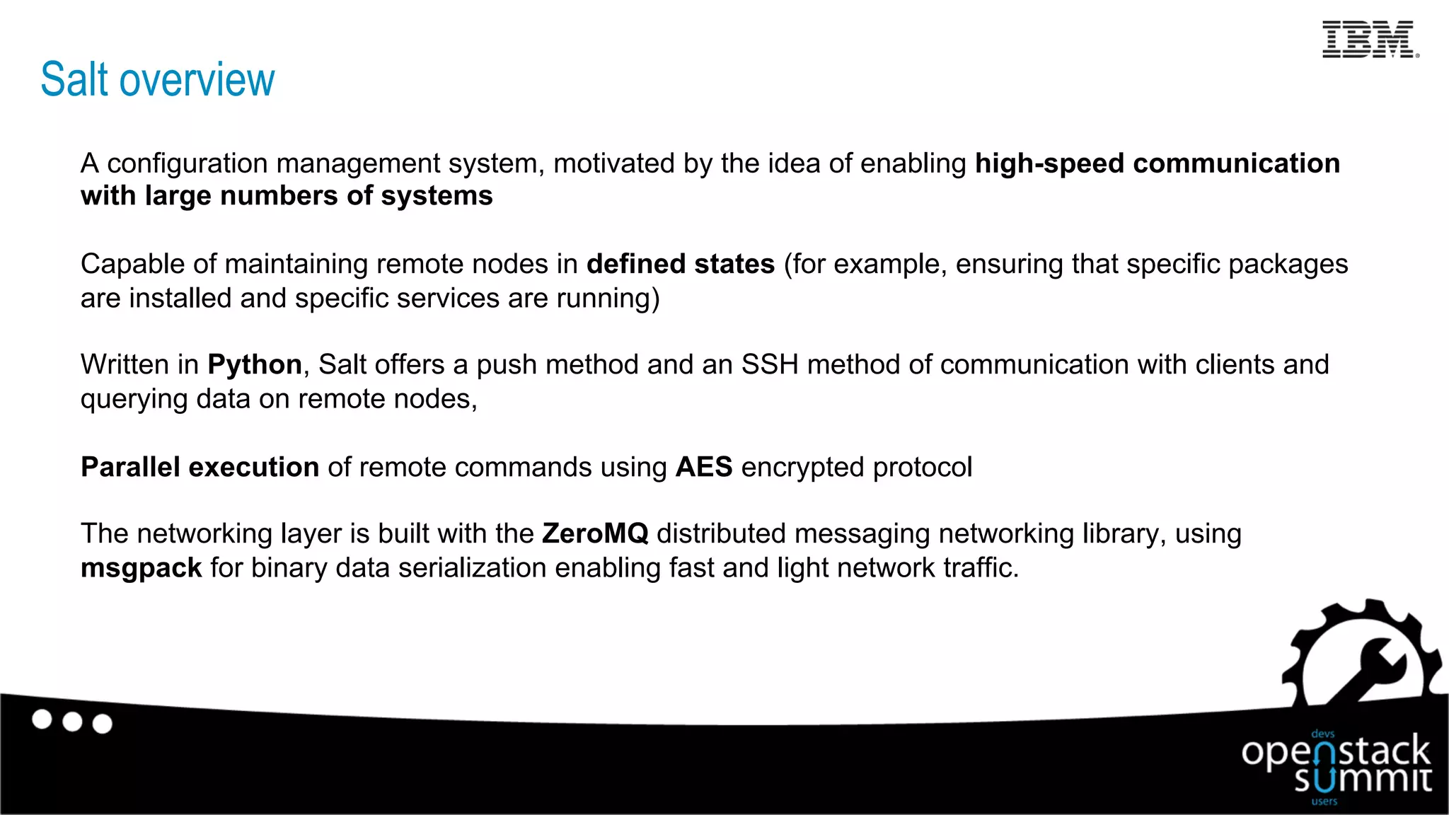 Salt overview
A configuration management system, motivated by the idea of enabling high-speed communication
with large numbers of systems
Capable of maintaining remote nodes in defined states (for example, ensuring that specific packages
are installed and specific services are running)
Written in Python, Salt offers a push method and an SSH method of communication with clients and
querying data on remote nodes,
Parallel execution of remote commands using AES encrypted protocol
The networking layer is built with the ZeroMQ distributed messaging networking library, using
msgpack for binary data serialization enabling fast and light network traffic.
12
 