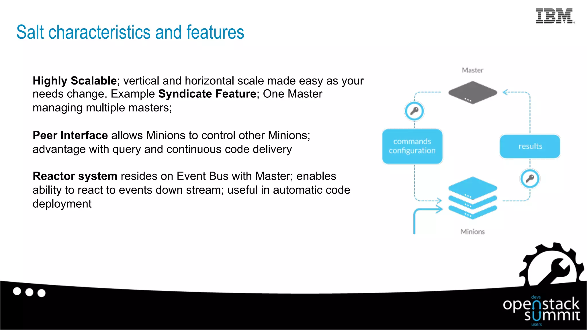 Salt characteristics and features
Highly Scalable; vertical and horizontal scale made easy as your
needs change. Example Syndicate Feature; One Master
managing multiple masters;
Peer Interface allows Minions to control other Minions;
advantage with query and continuous code delivery
Reactor system resides on Event Bus with Master; enables
ability to react to events down stream; useful in automatic code
deployment
13
 