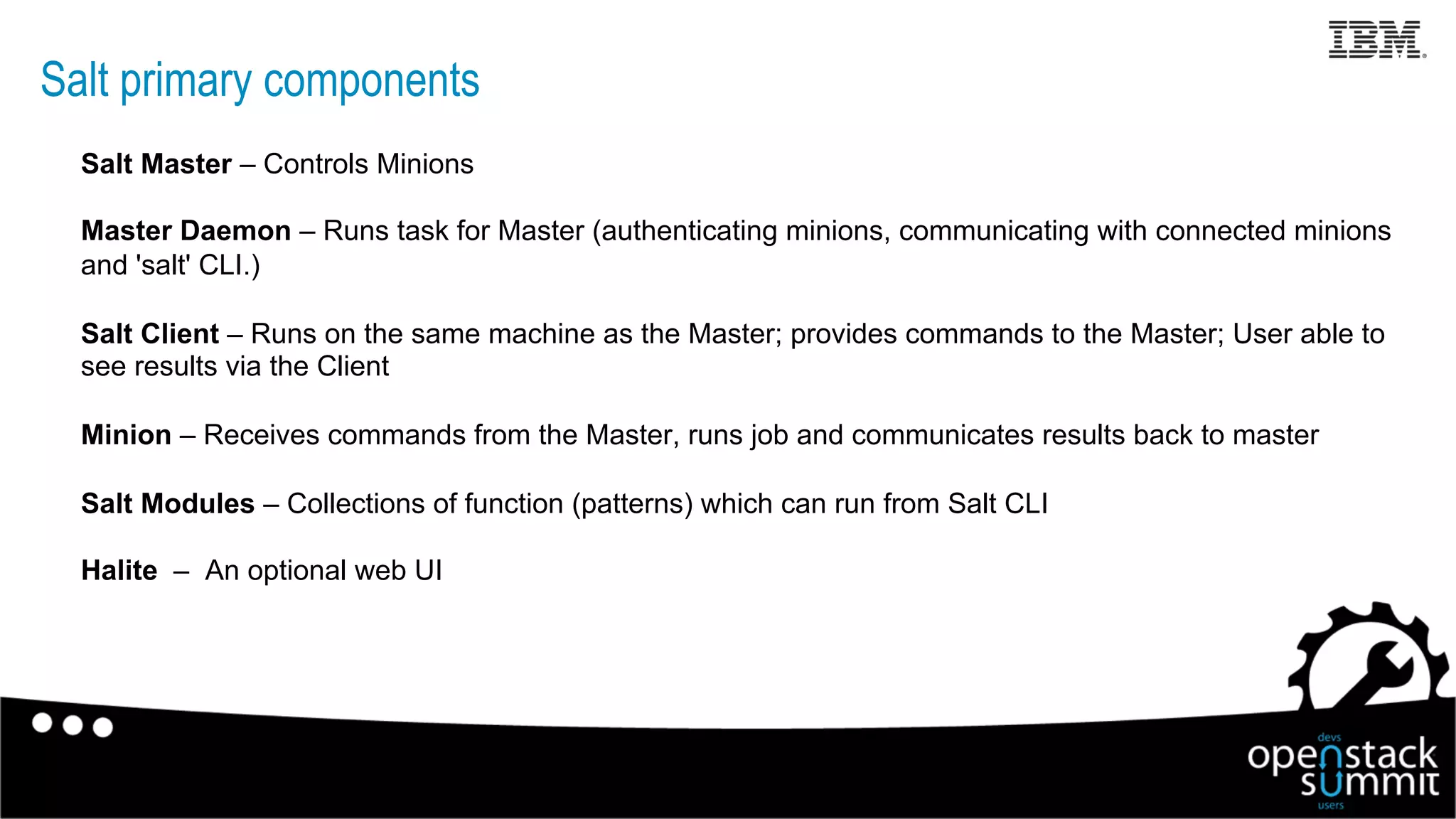Salt primary components
Salt Master – Controls Minions
Master Daemon – Runs task for Master (authenticating minions, communicating with connected minions
and 'salt' CLI.)
Salt Client – Runs on the same machine as the Master; provides commands to the Master; User able to
see results via the Client
Minion – Receives commands from the Master, runs job and communicates results back to master
Salt Modules – Collections of function (patterns) which can run from Salt CLI
Halite – An optional web UI
15
 
