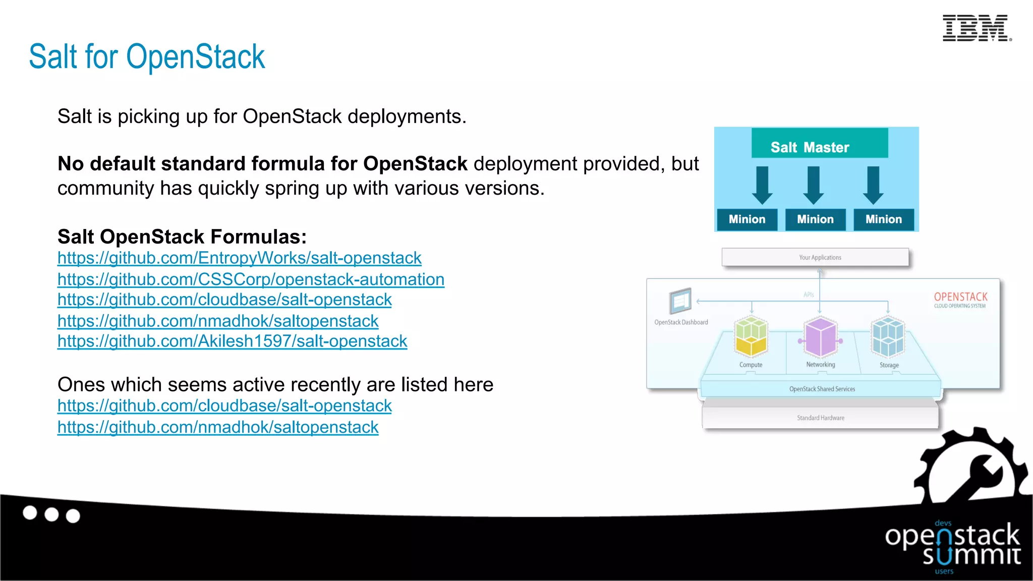 Salt for OpenStack
Salt is picking up for OpenStack deployments.
No default standard formula for OpenStack deployment provided, but
community has quickly spring up with various versions.
Salt OpenStack Formulas:
https://github.com/EntropyWorks/salt-openstack
https://github.com/CSSCorp/openstack-automation
https://github.com/cloudbase/salt-openstack
https://github.com/nmadhok/saltopenstack
https://github.com/Akilesh1597/salt-openstack
Ones which seems active recently are listed here
https://github.com/cloudbase/salt-openstack
https://github.com/nmadhok/saltopenstack
16
 