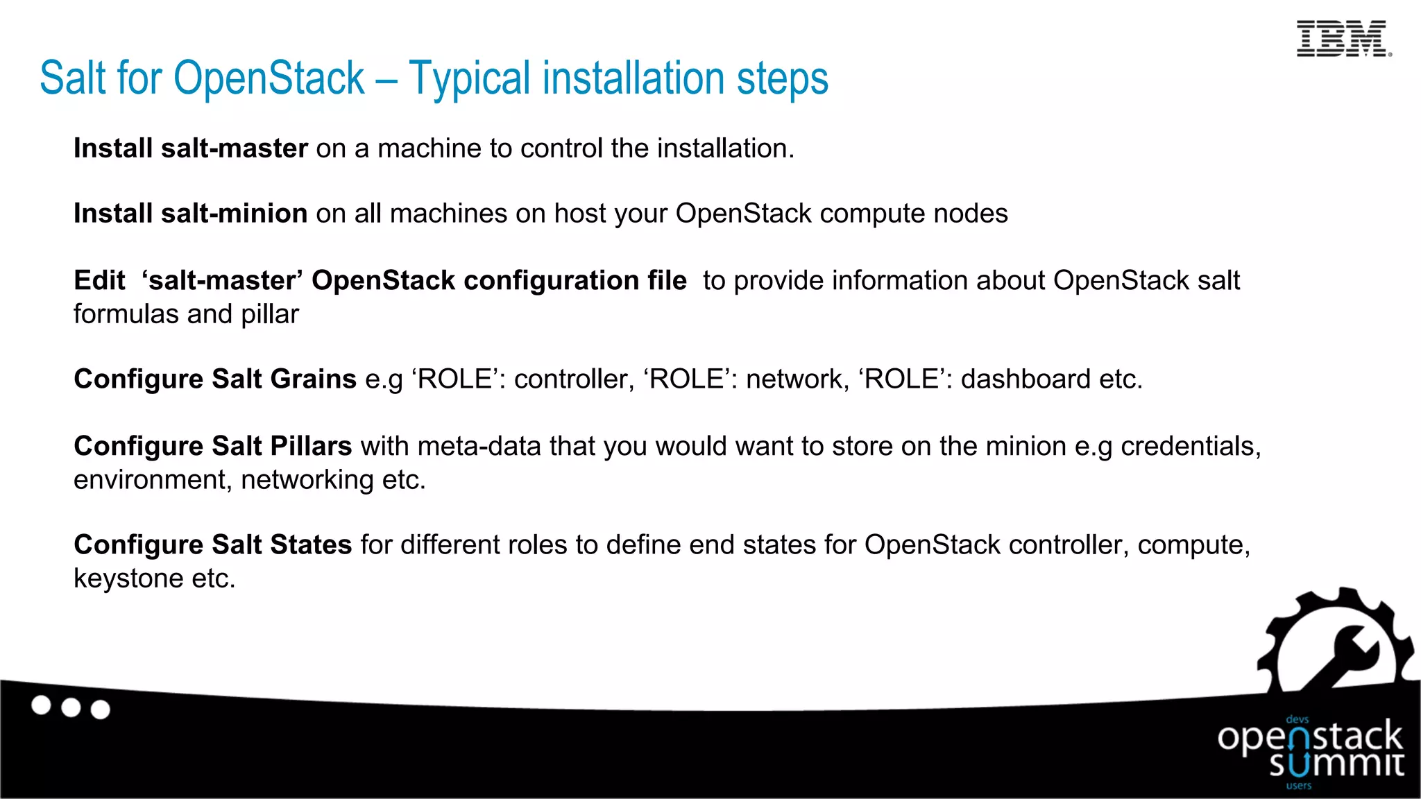 Salt for OpenStack – Typical installation steps
Install salt-master on a machine to control the installation.
Install salt-minion on all machines on host your OpenStack compute nodes
Edit ‘salt-master’ OpenStack configuration file to provide information about OpenStack salt
formulas and pillar
Configure Salt Grains e.g ‘ROLE’: controller, ‘ROLE’: network, ‘ROLE’: dashboard etc.
Configure Salt Pillars with meta-data that you would want to store on the minion e.g credentials,
environment, networking etc.
Configure Salt States for different roles to define end states for OpenStack controller, compute,
keystone etc.
17
 