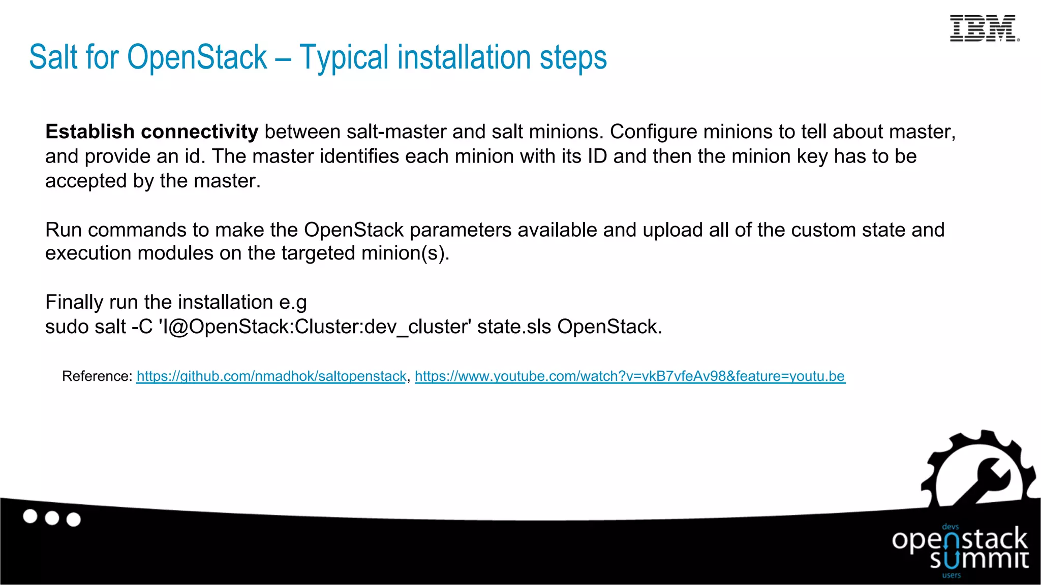 Salt for OpenStack – Typical installation steps
Establish connectivity between salt-master and salt minions. Configure minions to tell about master,
and provide an id. The master identifies each minion with its ID and then the minion key has to be
accepted by the master.
Run commands to make the OpenStack parameters available and upload all of the custom state and
execution modules on the targeted minion(s).
Finally run the installation e.g
sudo salt -C 'I@OpenStack:Cluster:dev_cluster' state.sls OpenStack.
Reference: https://github.com/nmadhok/saltopenstack, https://www.youtube.com/watch?v=vkB7vfeAv98&feature=youtu.be
18
 