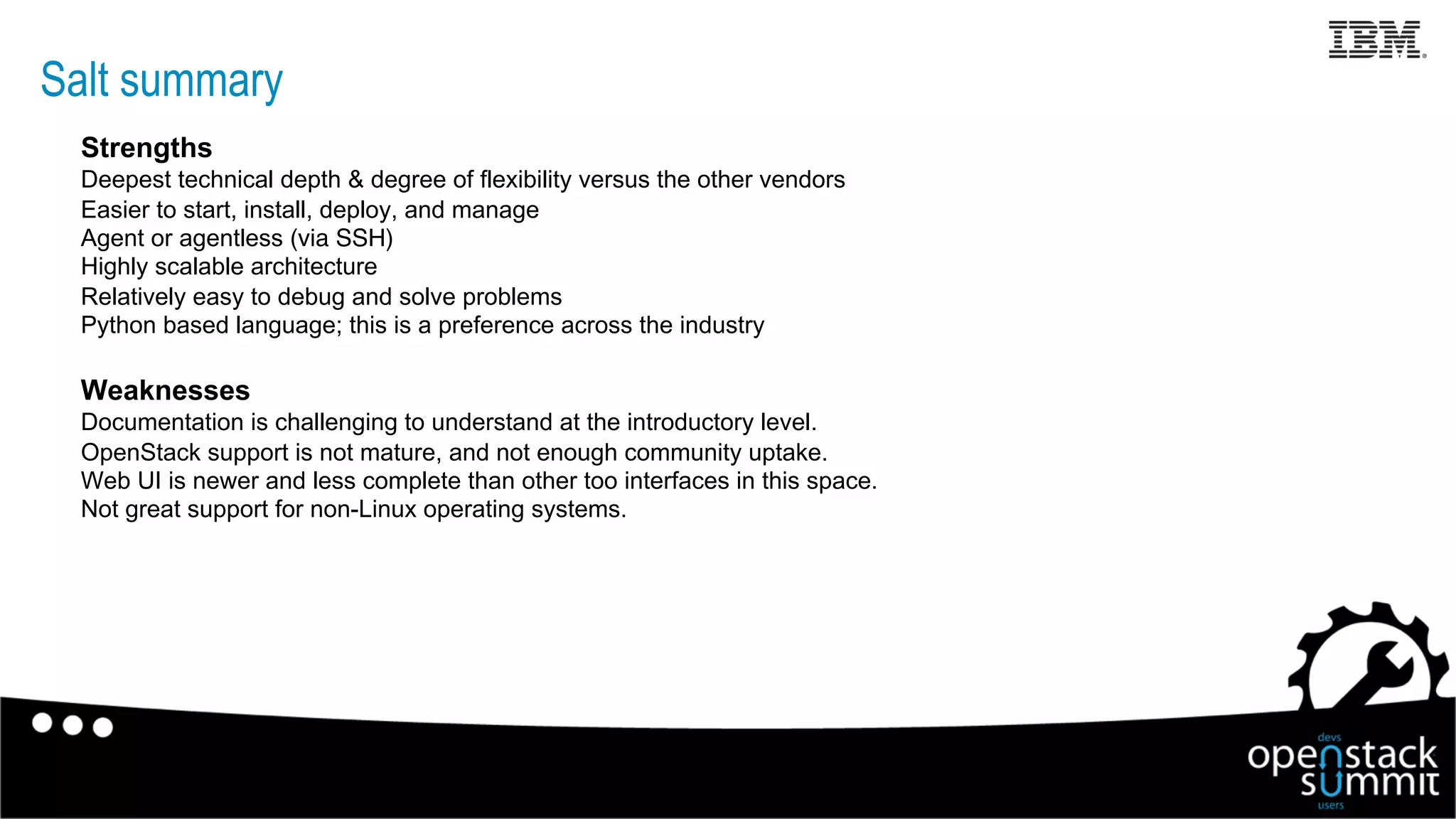 Salt summary
Strengths
Deepest technical depth & degree of flexibility versus the other vendors
Easier to start, install, deploy, and manage
Agent or agentless (via SSH)
Highly scalable architecture
Relatively easy to debug and solve problems
Python based language; this is a preference across the industry
Weaknesses
Documentation is challenging to understand at the introductory level.
OpenStack support is not mature, and not enough community uptake.
Web UI is newer and less complete than other too interfaces in this space.
Not great support for non-Linux operating systems.
19
 