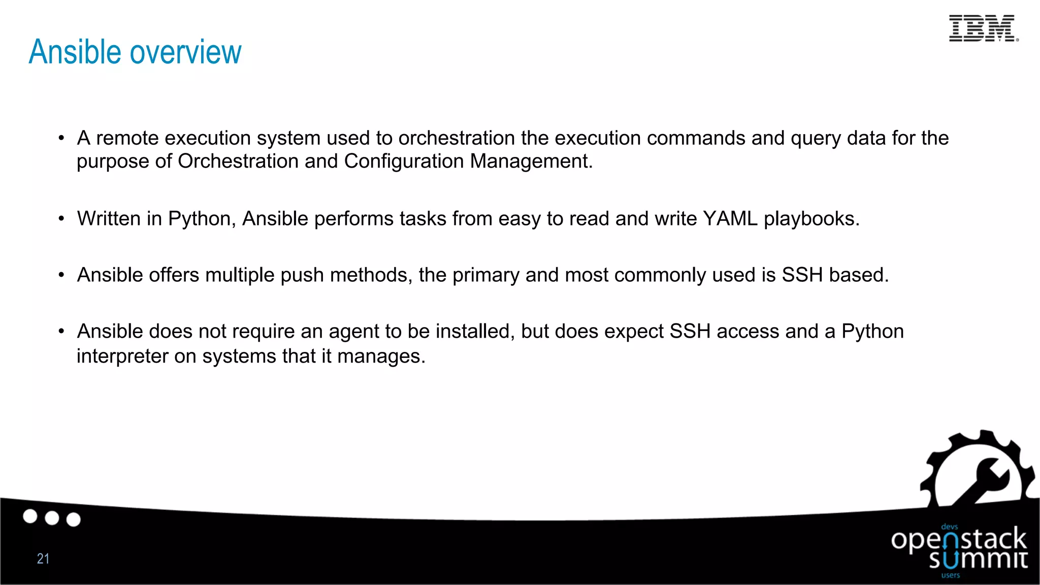Ansible overview
•  A remote execution system used to orchestration the execution commands and query data for the
purpose of Orchestration and Configuration Management.
•  Written in Python, Ansible performs tasks from easy to read and write YAML playbooks.
•  Ansible offers multiple push methods, the primary and most commonly used is SSH based.
•  Ansible does not require an agent to be installed, but does expect SSH access and a Python
interpreter on systems that it manages.
21
 