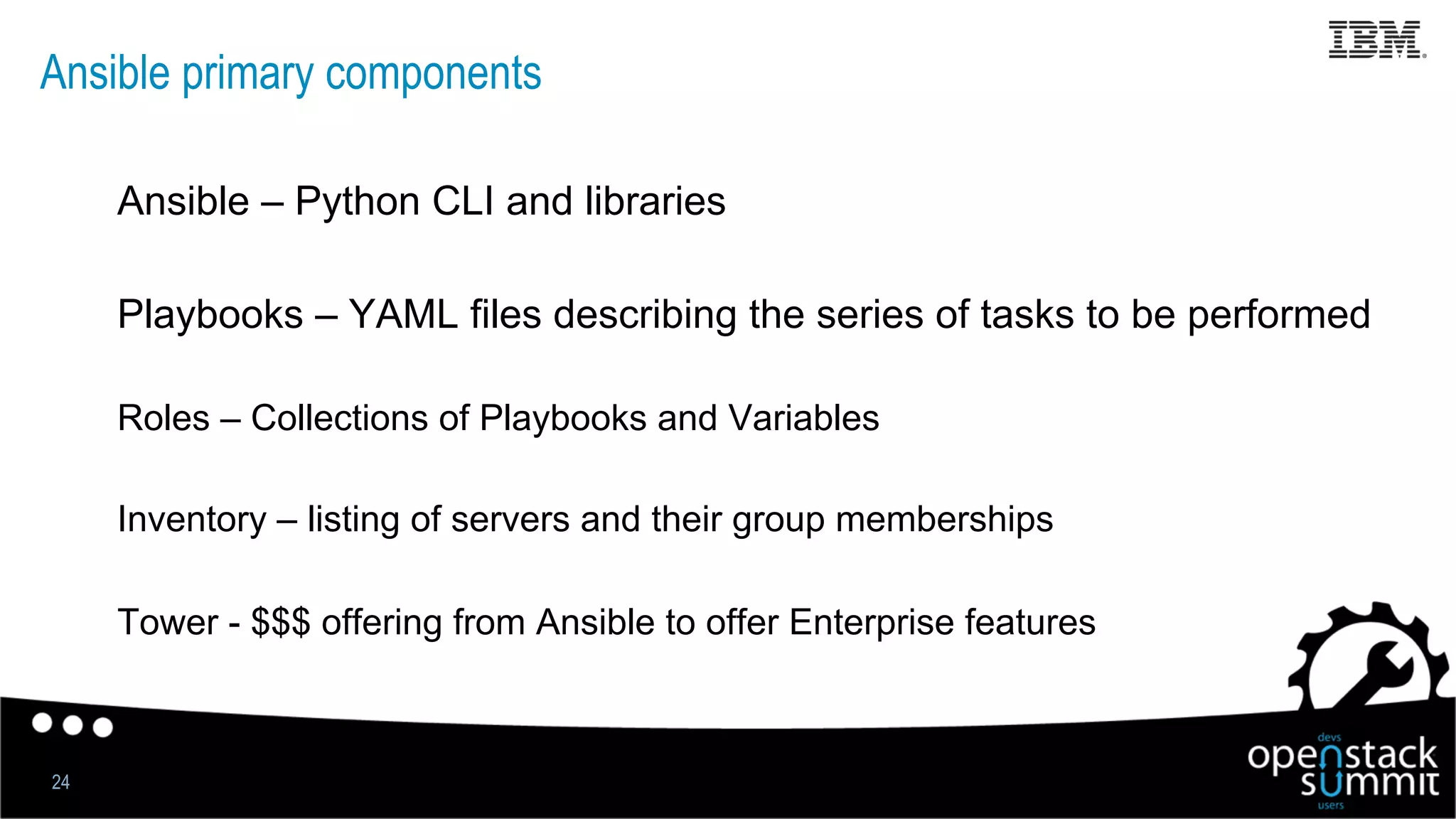 Ansible primary components
Ansible – Python CLI and libraries
Playbooks – YAML files describing the series of tasks to be performed
Roles – Collections of Playbooks and Variables
Inventory – listing of servers and their group memberships
Tower - $$$ offering from Ansible to offer Enterprise features
24
 