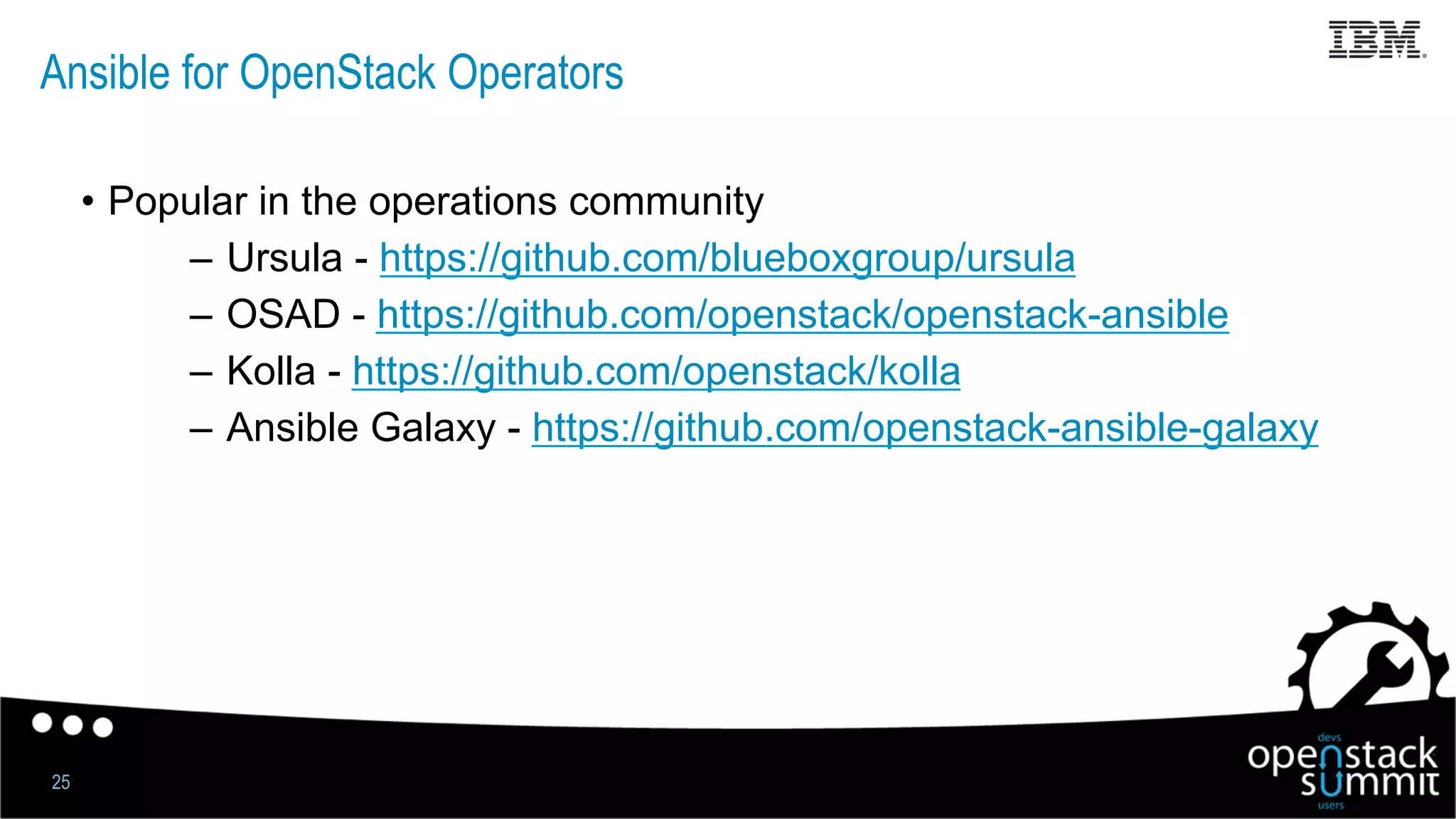 Ansible for OpenStack Operators
•  Popular in the operations community
–  Ursula - https://github.com/blueboxgroup/ursula
–  OSAD - https://github.com/openstack/openstack-ansible
–  Kolla - https://github.com/openstack/kolla
–  Ansible Galaxy - https://github.com/openstack-ansible-galaxy
25
 
