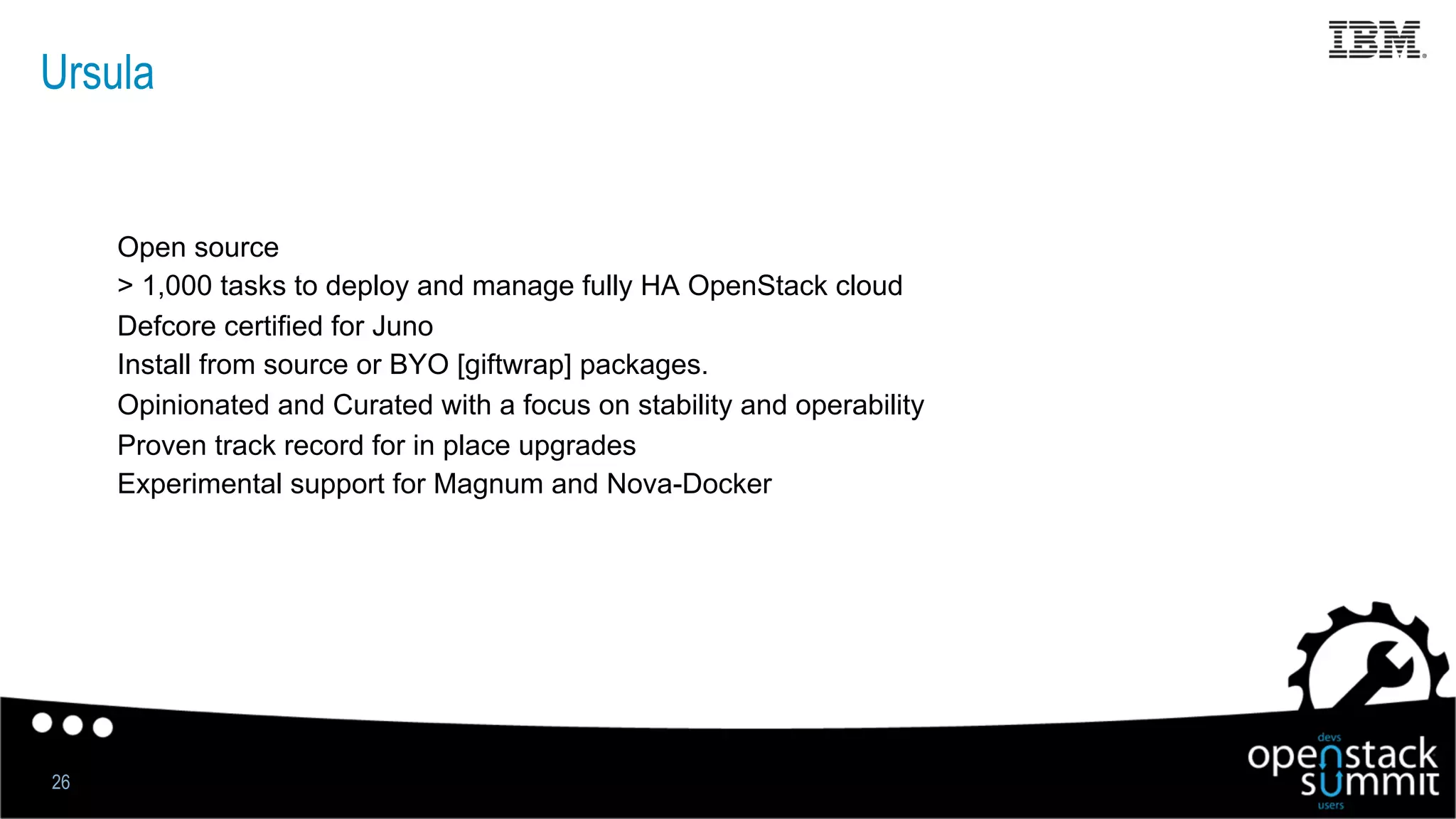 Ursula
Open source
> 1,000 tasks to deploy and manage fully HA OpenStack cloud
Defcore certified for Juno
Install from source or BYO [giftwrap] packages.
Opinionated and Curated with a focus on stability and operability
Proven track record for in place upgrades
Experimental support for Magnum and Nova-Docker
26
 