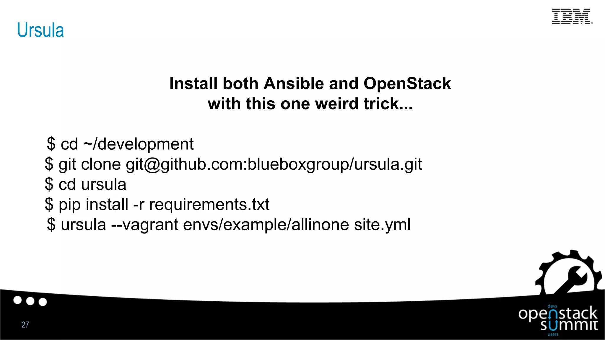Ursula
Install both Ansible and OpenStack
with this one weird trick...
$ cd ~/development
$ git clone git@github.com:blueboxgroup/ursula.git
$ cd ursula
$ pip install -r requirements.txt
$ ursula --vagrant envs/example/allinone site.yml
27
 