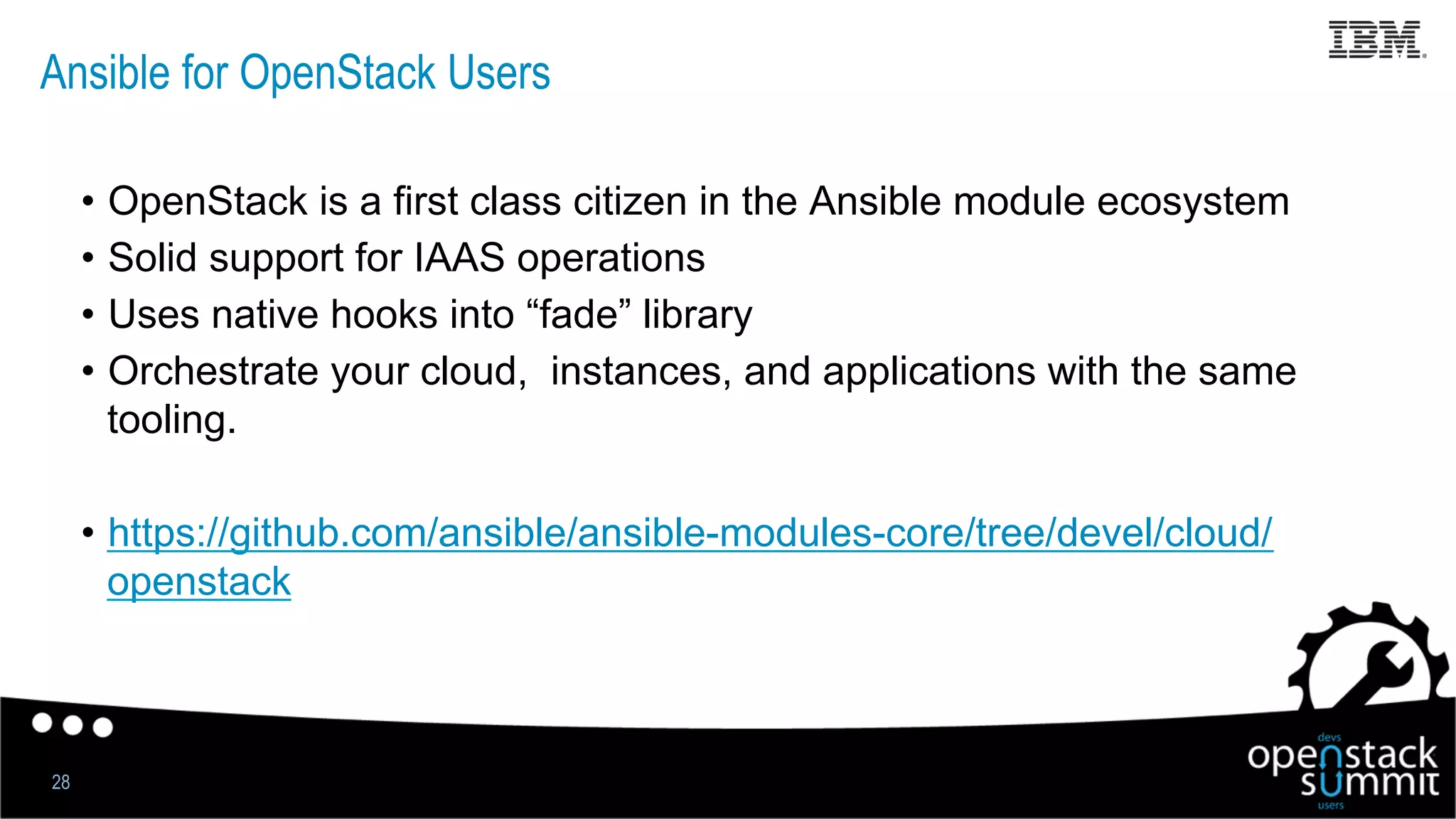 Ansible for OpenStack Users
•  OpenStack is a first class citizen in the Ansible module ecosystem
•  Solid support for IAAS operations
•  Uses native hooks into “fade” library
•  Orchestrate your cloud, instances, and applications with the same
tooling.
•  https://github.com/ansible/ansible-modules-core/tree/devel/cloud/
openstack
28
 