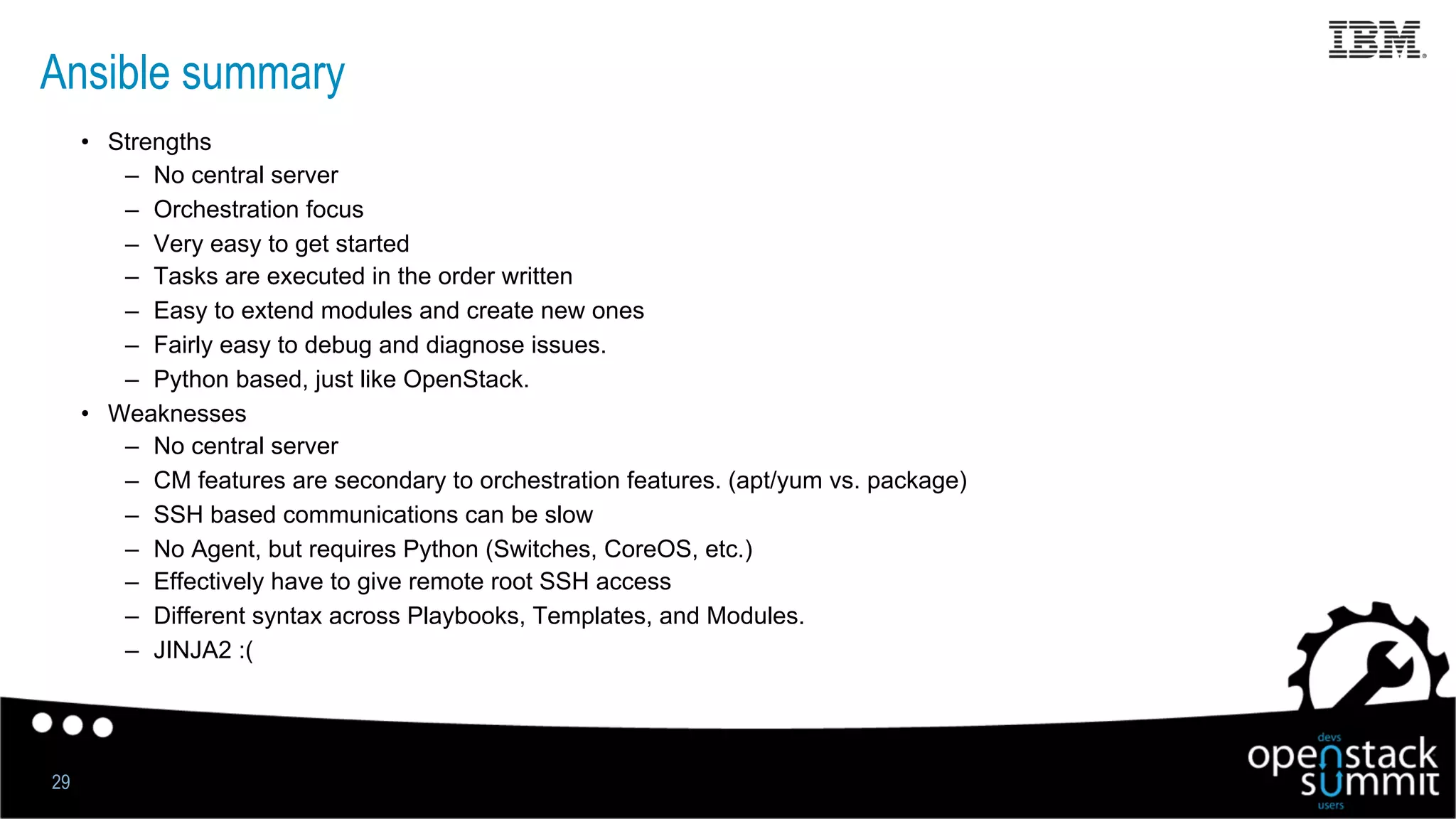 Ansible summary
•  Strengths
–  No central server
–  Orchestration focus
–  Very easy to get started
–  Tasks are executed in the order written
–  Easy to extend modules and create new ones
–  Fairly easy to debug and diagnose issues.
–  Python based, just like OpenStack.
•  Weaknesses
–  No central server
–  CM features are secondary to orchestration features. (apt/yum vs. package)
–  SSH based communications can be slow
–  No Agent, but requires Python (Switches, CoreOS, etc.)
–  Effectively have to give remote root SSH access
–  Different syntax across Playbooks, Templates, and Modules.
–  JINJA2 :(
29
 