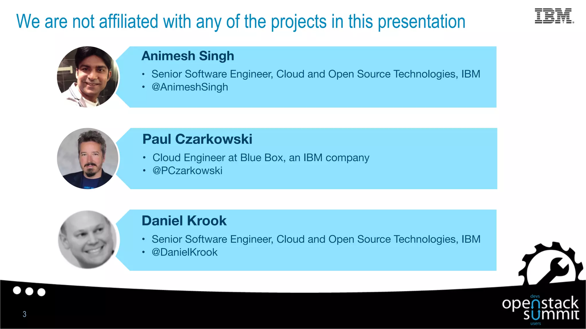 We are not affiliated with any of the projects in this presentation
3
Animesh Singh
•  Senior Software Engineer, Cloud and Open Source Technologies, IBM
•  @AnimeshSingh
Paul Czarkowski
•  Cloud Engineer at Blue Box, an IBM company
•  @PCzarkowski
Daniel Krook
•  Senior Software Engineer, Cloud and Open Source Technologies, IBM
•  @DanielKrook
 