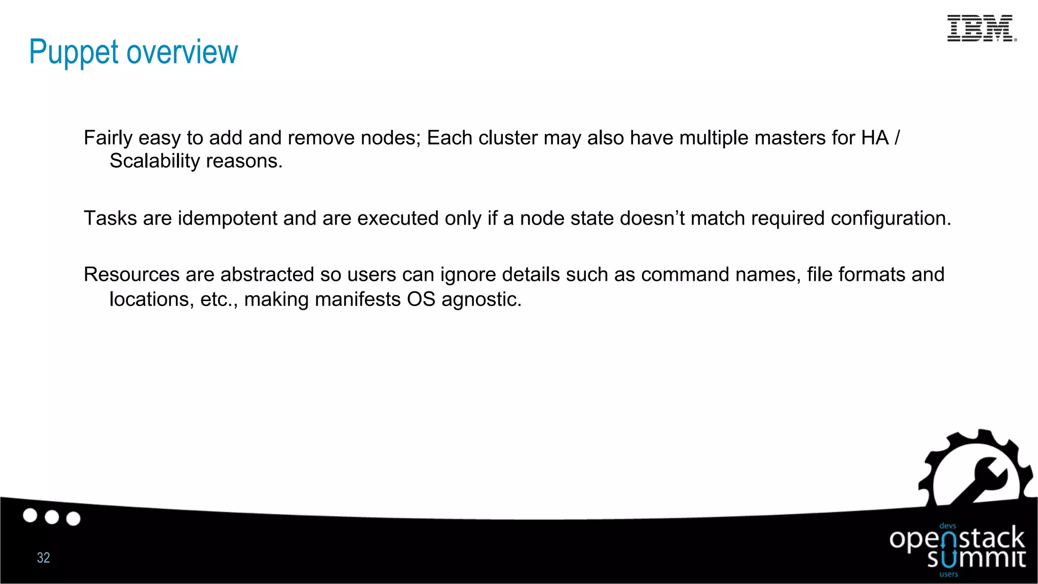 Puppet overview
Fairly easy to add and remove nodes; Each cluster may also have multiple masters for HA /
Scalability reasons.
Tasks are idempotent and are executed only if a node state doesn’t match required configuration.
Resources are abstracted so users can ignore details such as command names, file formats and
locations, etc., making manifests OS agnostic.
32
 