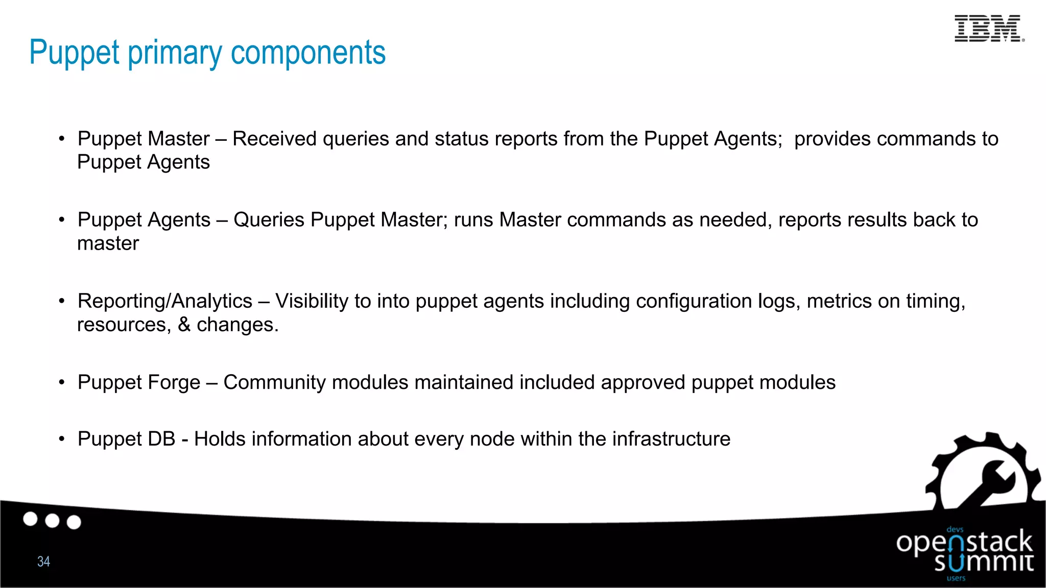 Puppet primary components
•  Puppet Master – Received queries and status reports from the Puppet Agents; provides commands to
Puppet Agents
•  Puppet Agents – Queries Puppet Master; runs Master commands as needed, reports results back to
master
•  Reporting/Analytics – Visibility to into puppet agents including configuration logs, metrics on timing,
resources, & changes.
•  Puppet Forge – Community modules maintained included approved puppet modules
•  Puppet DB - Holds information about every node within the infrastructure
34
 